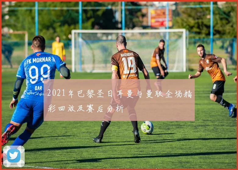 2021年巴黎圣日耳曼与曼联全场精彩回放及赛后分析