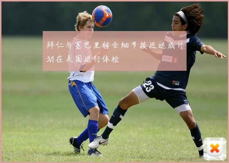 拜仁与塞巴里转会细节接近达成计划在美国进行体检