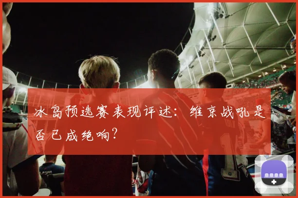 冰岛预选赛表现评述：维京战吼是否已成绝响？