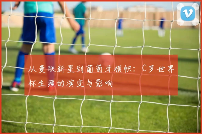 从曼联新星到葡萄牙旗帜：C罗世界杯生涯的演变与影响