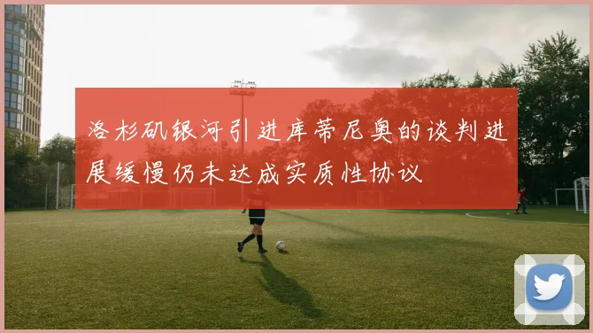 洛杉矶银河引进库蒂尼奥的谈判进展缓慢仍未达成实质性协议